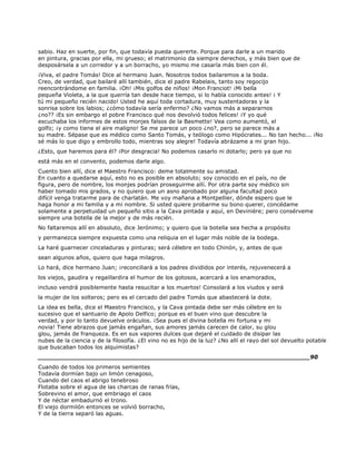 sabio. Haz en suerte, por fin, que todavía pueda quererte. Porque para darle a un marido
en pintura, gracias por ella, mi grueso; el matrimonio da siempre derechos, y más bien que de
desposársela a un corredor y a un borracho, yo mismo me casaría más bien con él.
¡Viva, el padre Tomás! Dice al hermano Juan. Nosotros todos bailaremos a la boda.
Creo, de verdad, que bailaré allí también, dice el padre Rabelais, tanto soy regocijo
reencontrándome en familia. ¡Oh! ¡Mis golfos de niños! ¡Mon Franciot! ¡Mi bella
pequeña Violeta, a la que querría tan desde hace tiempo, si lo había conocido antes! ¡ Y
tú mi pequeño recién nacido! Usted he aquí toda cortadura, muy sustentadoras y la
sonrisa sobre los labios; ¿cómo todavía sería enfermo? ¿No vamos más a separarnos
¿no?? ¡Es sin embargo el pobre Francisco qué nos devolvió todos felices! ¡Y yo qué
escuchaba los informes de estos monjes falsos de la Basmette! Vea como aumentó, el
golfo; ¡y como tiene el aire maligno! Se me parece un poco ¿no?, pero se parece más a
su madre. Sépase que es médico como Santo Tomás, y teólogo como Hipócrates... No tan hecho... ¡No
sé más lo que digo y embrollo todo, mientras soy alegre! Todavía abrázame a mi gran hijo.
¿Esto, que haremos para él? ¡Por desgracia! No podemos casarlo ni dotarlo; pero ya que no
está más en el convento, podemos darle algo.
Cuento bien allí, dice el Maestro Francisco: deme totalmente su amistad.
En cuanto a quedarse aquí, esto no es posible en absoluto; soy conocido en el país, no de
figura, pero de nombre, los monjes podrían proseguirme allí. Por otra parte soy médico sin
haber tomado mis grados, y no quiero que un asno aprobado por alguna facultad poco
difícil venga tratarme para de charlatán. Me voy mañana a Montpellier, dónde espero que le
haga honor a mi familia y a mi nombre. Si usted quiere probarme su bono querer, concédame
solamente a perpetuidad un pequeño sitio a la Cava pintada y aquí, en Devinière; pero consérveme
siempre una botella de la mejor y de más recién.
No faltaremos allí en absoluto, dice Jerónimo; y quiero que la botella sea hecha a propósito
y permanezca siempre expuesta como una reliquia en el lugar más noble de la bodega.
La haré guarnecer cinceladuras y pinturas; será célebre en todo Chinón, y, antes de que
sean algunos años, quiero que haga milagros.
Lo hará, dice hermano Juan; ¡reconciliará a los padres divididos por interés, rejuvenecerá a
los viejos, gaudira y regaillardira el humor de los gotosos, acercará a los enamorados,
incluso vendrá posiblemente hasta resucitar a los muertos! Consolará a los viudos y será
la mujer de los solteros; pero es el cercado del padre Tomás que abastecerá la dote.
La idea es bella, dice el Maestro Francisco, y la Cava pintada debe ser más célebre en lo
sucesivo que el santuario de Apolo Delfico; porque es el buen vino que descubre la
verdad, y por lo tanto devuelve oráculos. ¡Sea pues el divina botella mi fortuna y mi
novia! Tiene abrazos que jamás engañan, sus amores jamás carecen de calor, su glou
glou, jamás de franqueza. Es en sus vapores dulces que dejaré el cuidado de disipar las
nubes de la ciencia y de la filosofía. ¿El vino no es hijo de la luz? ¿No allí el rayo del sol devuelto potable
que buscaban todos los alquimistas?
______________________________________________________________________90
Cuando de todos los primeros semientes
Todavía dormían bajo un limón cenagoso,
Cuando del caos el abrigo tenebroso
Flotaba sobre el agua de las charcas de ranas frías,
Sobrevino el amor, que embriago el caos
Y de néctar embadurnó el trono.
El viejo dormilón entonces se volvió borracho,
Y de la tierra separó las aguas.
 