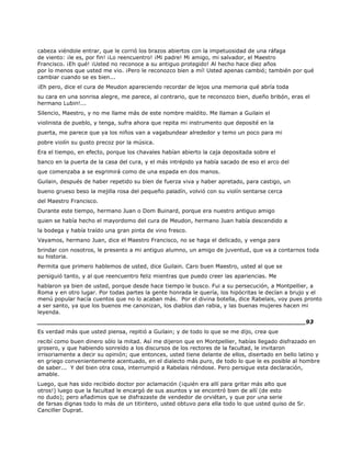 cabeza viéndole entrar, que le corrió los brazos abiertos con la impetuosidad de una ráfaga
de viento: ¡le es, por fin! ¡Lo reencuentro! ¡Mi padre! Mi amigo, mi salvador, el Maestro
Francisco. ¡Eh qué! ¡Usted no reconoce a su antiguo protegido! Al hecho hace diez años
por lo menos que usted me vio. ¡Pero le reconozco bien a mí! Usted apenas cambió; también por qué
cambiar cuando se es bien...
¡Eh pero, dice el cura de Meudon apareciendo recordar de lejos una memoria qué abría toda
su cara en una sonrisa alegre, me parece, al contrario, que te reconozco bien, dueño bribón, eras el
hermano Lubin!...
Silencio, Maestro, y no me llame más de este nombre maldito. Me llaman a Guilain el
violinista de pueblo, y tenga, sufra ahora que repita mi instrumento que deposité en la
puerta, me parece que ya los niños van a vagabundear alrededor y temo un poco para mi
pobre violín su gusto precoz por la música.
Era el tiempo, en efecto, porque los chavales habían abierto la caja depositada sobre el
banco en la puerta de la casa del cura, y el más intrépido ya había sacado de eso el arco del
que comenzaba a se esgrimirá como de una espada en dos manos.
Guilain, después de haber repetido su bien de fuerza viva y haber apretado, para castigo, un
bueno grueso beso la mejilla rosa del pequeño paladín, volvió con su violín sentarse cerca
del Maestro Francisco.
Durante este tiempo, hermano Juan o Dom Buinard, porque era nuestro antiguo amigo
quien se había hecho el mayordomo del cura de Meudon, hermano Juan había descendido a
la bodega y había traído una gran pinta de vino fresco.
Vayamos, hermano Juan, dice el Maestro Francisco, no se haga el delicado, y venga para
brindar con nosotros, le presento a mi antiguo alumno, un amigo de juventud, que va a contarnos toda
su historia.
Permita que primero hablemos de usted, dice Guilain. Caro buen Maestro, usted al que se
persiguió tanto, y al que reencuentro feliz mientras que puedo creer las apariencias. Me
hablaron ya bien de usted, porque desde hace tiempo le busco. Fui a su persecución, a Montpellier, a
Roma y en otro lugar. Por todas partes la gente honrada le quería, los hipócritas le decían a brujo y el
menú popular hacía cuentos que no lo acaban más. Por el divina botella, dice Rabelais, voy pues pronto
a ser santo, ya que los buenos me canonizan, los diablos dan rabia, y las buenas mujeres hacen mi
leyenda.
______________________________________________________________________93
Es verdad más que usted piensa, repitió a Guilain; y de todo lo que se me dijo, crea que
recibí como buen dinero sólo la mitad. Así me dijeron que en Montpellier, habías llegado disfrazado en
grosero, y que habiendo sonreído a los discursos de los rectores de la facultad, le invitaron
irrisoriamente a decir su opinión; que entonces, usted tiene delante de ellos, disertado en bello latino y
en griego convenientemente acentuado, en el dialecto más puro, de todo lo que le es posible al hombre
de saber... Y del bien otra cosa, interrumpió a Rabelais riéndose. Pero persigue esta declaración,
amable.
Luego, que has sido recibido doctor por aclamación (¡quién era allí para gritar más alto que
otros!) luego que la facultad le encargó de sus asuntos y se encontró bien de allí (de esto
no dudo); pero añadimos que se disfrazaste de vendedor de orviétan, y que por una serie
de farsas dignas todo lo más de un titiritero, usted obtuvo para ella todo lo que usted quiso de Sr.
Canciller Duprat.
 