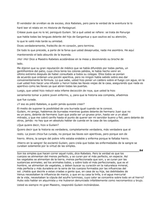 El vendedor de orviétan es de exceso, dice Rabelais, pero para la verdad de la aventura te lo
haré leer el relato en mi Historia de Pantagruel.
Créase pues que no lo leí, persiguió Guilain. Sé a qué usted se refiere: se trata de Panurge
que habla todas las lenguas delante del hijo de Gargantua y que cautiva así su atención,
lo que le valió más tarde su amistad.
Dices verdaderamente, frailecillo de mi corazón, pero termina.
De todo lo que precede, a parte de la farsa que usted desaprueba, nada me asombra. He aquí
manteniendo el lado absurdo de la leyenda.
¡Ho! ¡Ho! Dice a Maestro Rabelais acodándose en la mesa y devolviendo su broche de
lado.
Me dijeron que su gran reputación de médico que se había difundido por todas partes, un
gentilhombre del patio, cuya chica tenía los colores pálidos, le había hecho venir en
último extremo después de haber consultado a todos su colegas. Ellos todos se ponían
de acuerdo que ordenan una poción aperitiva, pero no ningún había sabido sobre eso dar
convenientemente la fórmula. Lo que sabe, usted hizo poner un caldero sobre el fuego con agua, en la
cual usted hizo hacer una infusión y hervir todas las llaves viejas de la casa, asegurando que nada es
aperitivo como las llaves ya que abren todas las puertas.
Luego, que usted hizo reducir esta infame decocción de roya, que usted la hizo
seriamente tomar a pobre joven enfermo, y, para que la historia sea completa, añadimos
que fue curada.
¿Y eso es pidió Rabelais, a quién jamás quisiste creer?
El medio de suponer la posibilidad de una burrada igual cuando se le conoce.
Guilain, mi amigo, hablemos de burradas mientras gustes delante de hermano Juan que no
es un asno, delante de hermano Juan que podía ser un grueso prior, hasta ver a un abad
mitrado, y que me cobró cariño hasta el punto de querer ser mi servidor bueno y fiel; pero delante de
otros, jamás: no hay que en absoluto hablar de cuerda en la casa de los colgados.
¿Que quiere decir, hizo a Guilain?
Quiero decir que la historia es verdadera, completamente verdadera, más verdadera que el
resto. La joven chica fue curada, no porque las llaves son aperitivas, pero porque son de
hierro. Ahora, la sangre del pobre niño estaba endeble y enferma porque le faltaba hierro.
¡Hierro en la sangre! Se exclamó Guilain; pero creía que todas las enfermedades de la sangre se
curaban solamente por la virtud de las simples.
______________________________________________________________________94
Son los simples que hacen correr aquel ruido, dice Rabelais. Pero la verdad es que los
cuerpos se alimentan del menos perfecto, y se curan por el más perfecto, en especie. Así
los vegetales se alimentan de la tierra, menos perfeccionada que son, y se curan por las
sustancias animales; así los animales todos, y sobre todo el más perfeccionado, que es el
hombre, se alimentan de vegetales, y deben buscar su curación en la naturaleza mineral,
más perfecta y más duradera en la serie de los cuerpos formados por las influencias del
sol. ¿Había que decirle a estas criadas a gente que, en casa de su hija, las debilidades de
Venus necesitaban la influencia de marzo, y que en su casa la linfa, o el agua mercurial
de la vida, necesitaban la cópula del azufre luminoso, cuyo calor se concentra sobre todo en el hierro?
Hubo sido hablar en alquimista y me hubieron denunciado infaliblemente como necromantico y brujo.
Usted es siempre mi gran Maestro, respondió Guilain inclinándose.
 