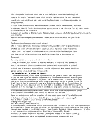 Pero continuemos mi historia o más bien la suya. Leí que se habías hecho el amigo del
cardenal del Bellay, y que usted había hecho con él el viaje de Roma. Fui allá, esperando
encontrarle, pero usted venía para irse, tomando el camino de Lyon. Era desconsolado, pero
le seguí siempre.
En Lyon, ruidos misteriosos se difundían sobre su cuenta. Habías estado parado, decíamos,
y tratado en preso de Estado. Hablábamos de complot contra el rey y la reina. Esta vez usted no me
dirá que la historia era verdadera.
Verdadera en cuanto a la detención, dice Rabelais, falso en cuanto a la historia del envenenamiento. He
aquí el hecho:
Me había ido de Roma precipitadamente a consecuencia de un encuentro pasajero con el
Cardenal.
Que le dejó irse sin dinero, interrumpió Buinard.
Esto es verdad, continuó a Rabelais; pero los grandes, cuando honran los pequeños de su
amistad, les hacen también el honor de creer que jamás necesitan nada. Persigamos.
Llego a Lyon, y me reposo en una hostelería; allí, grande confusión para pagar. Tenía
para toda fortuna que el manuscrito de la crónica gargantuina, el bosquejo de mi
Gargantua.
Era más precioso que oro, se exclamó hermano Juan.
Cállate, mayordomo, dijo riéndose el Maestro Francisco, tu celo se te lleva demasiado
lejos, y los posaderos de Lyon ciertamente no hubieron sido de tu opinión, si no había
tenido la idea de agarrar a parte del joven chico de mi huésped, y de hacerle escribir en
grande secreto sobre el sobre de mi manuscrito:
LOS MISTERIOS DE LA CORTE DE FRANCIA.
Le recomiendo callarse, habla, yo he aquí denunciado. La gente de justicia para dar prueba
de celo me hace vigilar en el hostal, donde continúo haciéndome servir bien; mi equipaje es
visitado, mi paquete embargado, lo enviamos a París, y la gente del rey que no comprende
nada a mis perendengues aliviados, se los envía al rey mismo, que lee el manuscrito, se ríe
de allí como un dios de Homero, le relee, y se ríe todavía más de allí; por fin, se informa de
mí y ordena que se me devuelva París con todo tipo de cuidados y de consideraciones; me
presentan a él, me interroga, me toma en amistad, me elige como uno de sus médicos, y me
______________________________________________________________________95
recomienda tan bien, como puede hacerlo un rey, es decir de manera todopoderoso, que yo
he aquí provisto de dos beneficios y limpiar por Meudon, para servirte.
Ahora vas a decirme por qué me buscabas, y lo que puedo hacer para ti. Vas a hablarme de
ti, de lo que te hiciste, de tu mujer, de tu Marjolaine gentil: ¿por qué no es contigo?
Aquí la cara de Guilain se volvió seria y ligeramente palidece.
No tengo más mujer, dice.
¡Oh! ¡Pobre amigo! ¿Habría muerto?
Sí, muerta para mí, muy muerta, porque no me quiere más. Olvidó todo, me dejó prestándome culpas
quiméricas. Pero, cuando una mujer renuncia a los deberes del matrimonio, no renuncia para esto a la
caperuza que le presta el nombre del marido; y cuando estas damas se mostraron cobardes y crueles,
es muy naturalmente a nosotros quienes debemos ser responsables de eso.
Hubo aquí un silencio de algunos instantes. Una lágrima rodaba en los ojos de Guilain, y
Rabelais bajaba los ojos de un aire apenado, no atreviéndose a interrogarle más.
 