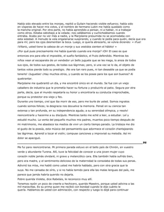 Había sido elevado entre los monjes, repitió a Guilain haciendo visible esfuerzo; había sido
en vísperas de hacer mis votos, y el nombre de hermano Lubin me había quedado como
la mancha original. Por otra parte, no había aprendido a pensar, ni a hablar, ni a trabajar
como otros. Estaba cabizbajo a la velada; nos callábamos y cuchicheábamos cuando
entraba. Acabo por no ver más a nadie, y la Marjolaine presumida no se acomodaba con
esta soledad. A menudo la veía engalanarse suspirando, y cuando le pedía para quién, decía que era
para mí; pero los ojos desmentían la boca. Luego, si quería abrazarlo, se volvía diciendo: « ¡Fue!
¡Villano, usted tiene la cabeza de un monje y sus vestidos sienten el hábito! »
¿Por qué pues precisamente me había querido cuando era monje? ¡Oh! El caso es que
entonces era para ella el imposible, el sueño fantástico, el fruto defendido. Mientras los
niños vean al escaparate de un vendedor un bello juguete que se les niega, lo ansia de todos
sus ojos, de todos sus gestos, de todas sus lágrimas; pero, si una vez se lo da, el objeto de
tantos votos pierde todo su prestigio. ¡No era tan raro pues, ni tan deseable ya que se podía
tenerlo! ¡Juguetes! ¿Hay muchos otros, y cuando se los posee para los que son buenos? Al
quebrantar.
Marjolaine me quebrantó un día, y me encontré único en el mundo. Se fue con un viejo
caballero de industria que le prometía hacer su fortuna y producirlo al patio. Segura por otra
parte, decía, que el mundo respetaría su honor y encontraría su conducta irreprochable,
porque su protector era viejo y feo.
Durante uno tiempo, creí que iba morir de eso, pero me burle de usted. Somos ingratos
cuando somos felices; la desgracia nos devuelve la memoria. Pensé en su ciencia tan
extensa y tan profunda, en su independencia aguda; a su serenidad olímpica, y resolví
reencontrarle y hacerme a su discípulo. Mientras tanto me eché a leer, a estudiar. Leí y
estudié mucho. La venta del pequeño muchos mis padres, muertos poco tiempo después de
mi matrimonio, me abastece los medios de vivir un cierto tiempo parado. La tristeza me dio
el gusto de la poesía, esta música del pensamiento que adormece el corazón chantajeando
las lágrimas. Aprendí a tocar el violín; compuse canciones y improvisé su melodía. Así mi
dolor se apaciguó.
______________________________________________________________________96
Me fui para reencontrarse. Mi primera parada estuvo en el bello país de Chinón, en vuestro
verde y abundante Turena. Allí, tuve la felicidad de conocer a una joven mujer cuyo
corazón noble jamás olvidaré, ni grave y melancólico cara. Ella también había sufrido bien,
pero era madre, y el sentimiento delicioso de la maternidad la consolaba de todas sus penas.
Adivinó los míos, me habló como usted me habría hablado, pero con otra gracia que la
suya. No me cansaba de oírlo, y si no había temido para ella las malas lenguas del país, me
parece que jamás habría querido no dejarla.
Pobre querida Violeta, dice Rabelais, le reconozco muy allí.
Tenemos razón un poco de creerle a hechicero, querido Maestro, porque usted adivina a las
mil maravillas. Es su prima quien me recibió con bondad cuando le dije cuánto le
quería. Hablamos de usted con admiración, con respecto y luego lo dejé para continuar
 