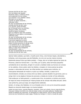 Cerezas del Día de San Juan.
Con sus labios casi iguales
Nuestras niñas y nuestros chicos
Las suspenden de sus orejas,
Las mezclan a sus cabellos rubios;
Derriban en su camisa
Cuando se agitan bailando...
¡Dénoslo! (bis).
He aquí la temporada de las cerezas,
Cerezas del Día de San Juan.
A tu gorrión, gentil Annette,
No lo ofrezcas entre tus dientes;
Porque tu labio, otra cereza,
Recibiría besos mordaces.
Qué sus alfileres sean bien puestos,
Vírgenes al fruto doble y encantador...
¡Dénoslo! (bis).
He aquí la temporada de las cerezas,
Cerezas del Día de San Juan.
A las aves hagamos la moral
Para que no se atrevan comer a todo.
Sobre el árbol ponemos el abrigo sucio
Y el sombrero de un viejo pastor.
¡Los maniquíes son unas tonterías!
Silba un viejo mirlo inteligente.
¡Demósnoslo! (_bis/_.)
He aquí la temporada de las cerezas,
Cerezas del Día de San Juan.
______________________________________________________________________98
Apenas había acabado, que bello y risueño joven chica, a las trenzas negras, abundantes y
brillantes, como las gruesas uvas del Mediodía, me vino con sus dos manos morenas
totalmente plenas frutos que había cantado. « Tenga, dice en la habla regional tan dulce de
Provenza, usted los mereció bien. » Los niños, por su parte, estos hermosos pequeños
comediantes de la naturaleza, dirigían mi canción y bailaban todas sus fuerzas con cerezas
en los cabellos; chicos subían sobre los árboles y recogían en manos plenas las perlas
gruesas y rubicundas del cerezo; las niñas tendían sus vestidos para recibirlos, sin
preocuparse demasiado de mostrar un poco sus rodillas. Annette, a pesar de mi
recomendación, tomaba una cereza entre sus labios y parecía desafiar los gorriones; pero su
amigo Colin no les dejaba el tiempo de acercarse y trataba de morder el fruto defendido.
Todo acaba por un baile general, y, cuando quise irme, me pusieron a nombre una corona
de hojas de cerezo enriquecida por matas gruesas de las cerezas más bellas del país. Santo
Juan jamás fue, para que sepa, tan alegremente celebrado.
Guilain, mi amigo, dice Rabelais, tú no es limpiado como mí, sino yo te encuentras pasado
Maestro en devoción desde luego y en buena teología.
Usted me hace honor, querido Maestro, también, como se lo decía, hice el viaje de Roma.
Una gran tristeza me tomó a la vista de estas ruinas y de estos palacios. Pasaba días,
senté en pedazos de columnas, no pensando en nada preciso, pero el alma oprimida
como de una montaña de cosas vagas. Miraba los monjes ir y venir a través de estos
 