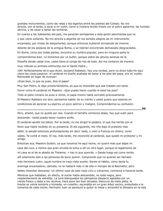 grandes monumentos, como las ratas y los lagartos entre las piedras del Coliseo. No me
atrevía, por la tarde, a tocar a mi violín, como si hubiera tenido miedo ver el polvo agitarme, las tumbas
abrirse, y de sacar a bailar las sombras.
En cuanto a los habitantes del país, me parecían semejantes a esta gente adormecida que va
y que viene soñando. No me atrevía a dejarles oír los sonidos alegres de mi instrumento
encantado, por miedo de despertarles; porque entonces hubieron enrojecido de mismos
delante de los pedazos de la antigua Roma, y se habrían encontrado demasiado desgraciados.
En Roma, como por todas partes, encontré su nombre popular, pero en ninguna parte le
comprendimos bien. Le tomamos por un bufón, porque sobre las alturas serenas de la
filosofía donde usted vive, usted tiene el coraje de risa de todo. Así me contaron de manera
muy ridícula su primera entrevista con el Santo Padre...
¡Oh! Perfectamente sé lo que dicen, exclamó Rabelais; hay una verdad, pero no dicen todo.He aquí
cómo las cosas pasaron: el cardenal mi dueño acababa de besar a los pies del papa, era mi vuelta.
Retrocedo en lugar de avanzar:
¿Pues bien, lo que es pues, dice el papa?
Muy San Pedro, le digo prosternándome, es que es imposible que sea tratado con tanto
honor como el cardenal mi Maestro. ¿Que puedo hacer cuando le besó los pies?
Todo el patio romano se puso a reírse; el papa mismo había sonreído graciosamente.
El Maestro Rabelais me dice, pensamos hablar de su mérito y usted quiere que seamos en
condiciones de apreciar su espíritu un poco satírico y maligno. Comprendemos su confusión.
______________________________________________________________________99
Pero, añadió, que no quede por eso. Cuando el tamaño comienza abajo, hay que subir para
descender. Usted puede besar nuestro anillo.
El cardenal apretó los labios. Por la tarde, no me dirigió la palabra. Vi que fue herido por el
favor que había recibido en su presencia. El día siguiente, me riño bajo el pretexto más
débil; lo saludé entonces profundamente sin decir nada, y volví a Francia sin dinero, como
sabes. Te conté el resto. El rey, más tarde, me reconcilió al cardenal, que quedó mi protector y mi
amigo.
Entonces aca, Maestro Guilain, ya que nosotros he aquí reúne, no quiero más que dejes mi
casa del cura, a menos que gran envidia te tome a ahí en otro lugar, porque el reglamento de
mi casa es el de la abadía de Thelema: « haz lo que querrás. » Desde luego así como recibo
allí solamente sólo a las personas de bono querer. Comprendo que no quieras ser llamado
más hermano Lubin, aquel nombre te trajo mala suerte. Siente el hábito, como decía tu
enemiga encantadora; cálmate, no te hablaré más ni de ella ni monjes de la Basmette; pero
debes necesitar descanso. Un último vaso de este viejo vino y volvamos, comienza a hacerse tarde.
Mientras que hablaban, en efecto, la noche había descendido, no toda negra, pero
resplandeciente de estrellas. La luna blanqueaba los pámpanos despacio agitados por un
viento fresco y daba a los racimos, hace poco tan bien dorados, blancura da mate plata, la
hierba se volvía sombría y húmeda, un ruiseñor, escondido en un gran árbol vecino, preludiaba a la
romanza de cada noche. Hermano Juan se apresuró a quitar la mesa y encendió la lámpara en la sala
 