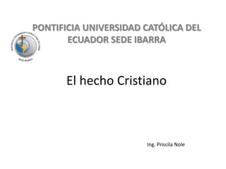 PONTIFICIA UNIVERSIDAD CATÓLICA DEL ECUADOR SEDE IBARRA El hecho Cristiano Ing. Priscila Nole 