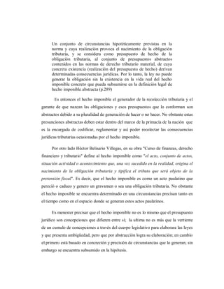 Un conjunto de circunstancias hipotéticamente previstas en la
norma y cuya realización provoca el nacimiento de la obligación
tributaria, y se considera como presupuesto de hecho de la
obligación tributaria, al conjunto de presupuestos abstractos
contenidos en las normas de derecho tributario material, de cuya
concreta existencia (realización del presupuesto de hecho) derivan
determinadas consecuencias jurídicas. Por lo tanto, la ley no puede
generar la obligación sin la existencia en la vida real del hecho
imponible concreto que pueda subsumirse en la definición legal de
hecho imponible abstracta (p.289)
Es entonces el hecho imponible el generador de la recolección tributaria y el
garante de que nazcan las obligaciones y esos presupuestos que lo conforman son
abstractos debido a su pluralidad de generación de hacer o no hacer. No obstante estas
presunciones abstractas deben estar dentro del marco de la primacía de la nación que
es la encargada de codificar, reglamentar y así poder recolectar las consecuencias
jurídicas tributarias ocasionadas por el hecho imponible.
Por otro lado Héctor Belisario Villegas, en su obra "Curso de finanzas, derecho
financiero y tributario" define al hecho imponible como "el acto, conjunto de actos,
situación actividad o acontecimiento que, una vez sucedido en la realidad, origina el
nacimiento de la obligación tributaria y tipifica el tributo que será objeto de la
pretensión fiscal". Es decir, que el hecho imponible es como un acto paulatino que
pereció o caduco y genero un gravamen o sea una obligación tributaria. No obstante
el hecho imposible se encuentra determinado en una circunstancias precisan tanto en
el tiempo como en el espacio donde se generan estos actos paulatinos.
Es menester precisar que el hecho imponible no es lo mismo que el presupuesto
jurídico son concepciones que difieren entre sí; la ultima no es más que la vertiente
de un cumulo de concepciones a través del cuerpo legislativo para elaborara las leyes
y que presenta ambigüedad, pero que por abstracción logra su elaboración; en cambio
el primero está basado en concreción y precisión de circunstancias que lo generan; sin
embargo se encuentra subsumido en la hipótesis.
 