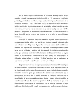 Por su parte la legislación venezolana en el artículo treinta y seis del código
orgánico tributario estipula que el hecho imposible es “El presupuesto establecido
por la ley para tipificar el tributo, y cuya realización origina el nacimiento de la
obligación tributaria”. Esta tipificación ratifica la diferencia entre presupuesto
jurídico y el hecho imponible que genera la recaudación tributaria en las acciones
económicas particulares que se encuentren en el marco legal y no son evitables
producto a que generan un gravamen de carácter obligatorio. Es claro entonces que el
hecho imposible es un negocio que provoca y carga sobre si una obligación
tributaria…
Todo por su naturaleza posee una forma de origen el hecho imponible no
escapa de esta realidad jurídica este nace de tres distintas formas la primera de ellas
está referida a las obligaciones legales las contenidas dentro de la codificación
tributaria. La segunda está definida por la legalidad; sin embargo depende de un
hecho para su validación y la última solo depende de la facultad de voluntades de las
partes que generan el hecho imponible. Por ende la obligación tributaria se origina
cuando se realiza el hecho; empero un hecho legal licito y este hecho provoca la
obligación tributaria bajo el aforismo “Ex lege” debido a que su nacimiento se
encuentra condicionado a la realización o no del hecho jurídico.
La primacía venezolana en su jerarquía orgánica tributaria codificada estipula
en el artículo treinta y siete que se considera ocurrido el hecho imponible cuando en
las situaciones de hecho, desde el momento que se hayan realizado las circunstancias
materiales necesarias para que produzcan los efectos que normalmente que le
correspondan; es decir que el hecho imponible se considera realizado con la
consolidación de las circunstancias de modo, tiempo y lugar; así como también se
considera ocurrido en las situaciones jurídicas, desde el momento en que estén
definitivamente constituidas de conformidad con el derecho aplicable en oras
palabras si el hecho imponible cumple los requerimientos legales se genera el mismo.
 
