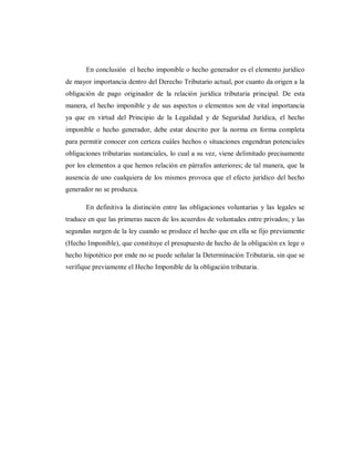 En conclusión el hecho imponible o hecho generador es el elemento jurídico
de mayor importancia dentro del Derecho Tributario actual, por cuanto da origen a la
obligación de pago originador de la relación jurídica tributaria principal. De esta
manera, el hecho imponible y de sus aspectos o elementos son de vital importancia
ya que en virtud del Principio de la Legalidad y de Seguridad Jurídica, el hecho
imponible o hecho generador, debe estar descrito por la norma en forma completa
para permitir conocer con certeza cuáles hechos o situaciones engendran potenciales
obligaciones tributarias sustanciales, lo cual a su vez, viene delimitado precisamente
por los elementos a que hemos relación en párrafos anteriores; de tal manera, que la
ausencia de uno cualquiera de los mismos provoca que el efecto jurídico del hecho
generador no se produzca.
En definitiva la distinción entre las obligaciones voluntarias y las legales se
traduce en que las primeras nacen de los acuerdos de voluntades entre privados; y las
segundas surgen de la ley cuando se produce el hecho que en ella se fijo previamente
(Hecho Imponible), que constituye el presupuesto de hecho de la obligación ex lege o
hecho hipotético por ende no se puede señalar la Determinación Tributaria, sin que se
verifique previamente el Hecho Imponible de la obligación tributaria.
 