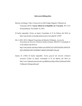 Referencia Bibliográfica
Decreto con Rango, Valor y Fuerza de Ley Del Código Orgánico Tributario de
Venezuela (2014). Gaceta oficial de la República de Venezuela N° 6.152
(Extraordinaria). Noviembre 18, 2014.
El hecho imponible. [Texto en línea]. Consultado el 23 de Febrero del 2018 en:
http://saia.uft.edu.ve/moodle/mod/resource/view.php?id=114587
Gil, J. (2011-2013). Manual Venezolano de Derecho Tributario. Asociación
Venezolana de Derecho Tributario [Libro en línea], 289(1017). Consultado el
23 de Febrero del 2018 en:
http://avdt.msinfo.info/bases/biblo/texto/MANUAL%20VENEZOLANO%20
DE%20DERECHO%20TRIBUTARIO%20TOMO%20I.pdf
Jarach, D. (1982) El hecho imponible. Teoría general del derecho tributario
sustantivo [Libro en línea]. Consultado el 24 de febrero del 2018 en:
http://www.tribunalcontenciosobc.org/Biblioteca/libros/Dino%20Jarach%20el
%20hecho%20imponible.pdf
 
