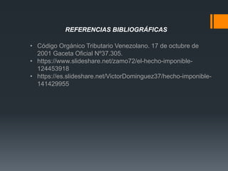 REFERENCIAS BIBLIOGRÁFICAS
• Código Orgánico Tributario Venezolano. 17 de octubre de
2001 Gaceta Oficial Nº37.305.
• https://www.slideshare.net/zamo72/el-hecho-imponible-
124453918
• https://es.slideshare.net/VictorDominguez37/hecho-imponible-
141429955
 