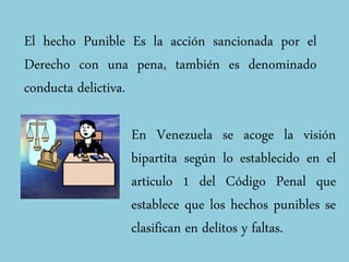 El hecho Punible Es la acción sancionada por el
Derecho con una pena, también es denominado
conducta delictiva.
En Venezuela se acoge la visión
bipartita según lo establecido en el
articulo 1 del Código Penal que
establece que los hechos punibles se
clasifican en delitos y faltas.
 