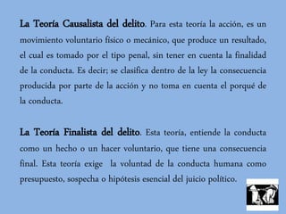 La Teoría Causalista del delito. Para esta teoría la acción, es un
movimiento voluntario físico o mecánico, que produce un resultado,
el cual es tomado por el tipo penal, sin tener en cuenta la finalidad
de la conducta. Es decir; se clasifica dentro de la ley la consecuencia
producida por parte de la acción y no toma en cuenta el porqué de
la conducta.
La Teoría Finalista del delito. Esta teoría, entiende la conducta
como un hecho o un hacer voluntario, que tiene una consecuencia
final. Esta teoría exige la voluntad de la conducta humana como
presupuesto, sospecha o hipótesis esencial del juicio político.
 