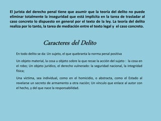 El jurista del derecho penal tiene que asumir que la teoría del delito no puede
eliminar totalmente la inseguridad que está implícita en la tarea de trasladar al
caso concreto lo dispuesto en general por el texto de la ley. La teoría del delito
realiza por lo tanto, la tarea de mediación entre el texto legal y el caso concreto.
En todo delito se da: Un sujeto, el que quebranta la norma penal positiva
Un objeto material, la cosa u objeto sobre la que recae la acción del sujeto : la cosa en
el robo; Un objeto jurídico, el derecho vulnerado: la seguridad nacional, la integridad
física;
Una víctima, sea individual, como en el homicidio, o abstracta, como el Estado al
revelarse un secreto de armamento a otra nación; Un vínculo que enlace al autor con
el hecho, y del que nace la responsabilidad.
 