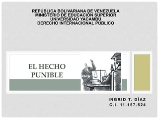 I N G R I D T. D Í AZ
C . I . 11 . 1 5 7 . 5 2 4
EL HECHO
PUNIBLE
REPÚBLICA BOLIVARIANA DE VENEZUELA
MINISTERIO DE EDUCACIÓN SUPERIOR
UNIVERSIDAD YACAMBÚ
DERECHO INTERNACIONAL PÚBLICO
 