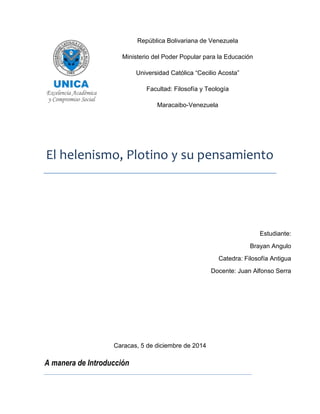 República Bolivariana de Venezuela 
Ministerio del Poder Popular para la Educación 
Universidad Católica “Cecilio Acosta” 
Facultad: Filosofía y Teología 
Maracaibo-Venezuela 
El helenismo, Plotino y su pensamiento 
Caracas, 5 de diciembre de 2014 
A manera de Introducción 
Estudiante: 
Brayan Angulo 
Catedra: Filosofía Antigua 
Docente: Juan Alfonso Serra 
 