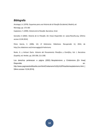 10 
Bibliografía 
Arostegui, A. (1978). Esquemas para una Historia de la Filosofía Occidental, Madrid, ed. 
Marsiega, pp. 172-182 
Copleston, F. (1999). Historia de la Filosofía. Barcelona: Ariel. 
González Z (2002). Historia de la Filosofía. [En línea] Disponible en: www.filosofía.org. [Último 
acceso 12.04.2014]. 
Pérez García, C. (2006, 12). El Helenismo. Slideshare. Recuperado 12, 2014, de 
http://es.slideshare.net/minervagigia/el-helenismo 
Reale, G. y Antiseri Darío. Historia del Pensamiento Filosófico y Científico, Vol. I, Barcelona 
(España), ed. Herder, pp. 203-206; 211-238) 
Los derechos pertenecen a página (2002). Neoplatonismo y Cristianismo . [En línea] 
Disponible en: 
http://www.paginasobrefilosofia.com/html/Cristianismo%20y%20Filosofia/neoplatonismo.html. [ 
Último acceso 12.04.2014]. 
