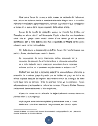 Una buena forma de comenzar este ensayo es hablando del helenismo; 
este periodo se extiende desde la muerte de Alejandro Magno hasta la conquista 
Romana de macedonia aproximadamente, también su pude decir que corresponde 
al tiempo en el que se da la mayor expansión de la cultura griega. 
Luego de la muerte de Alejandro Magno, su imperio fue dividido por 
Diácodos en reinos, siendo así Macedonia, Egipto y Asia los más importantes 
todos con el griego como idioma común. Estos reinos ya no se sentían 
identificados con la Polis debido a que fue conquistada por Magno por lo que se 
erigieron como reinos individualistas. 
Sin duda alguna la desaparición de la Polis fue un hito importante para este 
periodo; Reale y Antiseri hacen mención de esto: 
La consecuencia de mayor importancia política, provocada por la 
revolución de Alejandro, fue el hundimiento de la relevancia sociopolítica 
de la polis. Alejandro magno empero con su designio de una monarquía 
universal y divina, por lo que asestó un golpe mortal a la antigua noción. 1 
De los frutos que dejó la conquista alejandrina se puede hacer referencia la 
extensión de la cultura griega logrando que se hablara el griego en todos los 
reinos surgidos después del imperio, esta versión común de la lengua se llamó 
koiné (que viene de común). Entre los grandes reinos ya mencionados fueron 
adquiriendo una gran importancia cultural las ciudades Pérgamo, Rodas, Siracusa 
y Alejandría, siendo esta última la más importante. 
Como una consecuencia del sueño de Alejandro los autores mencionan una 
2 
pérdida de en la cultura griega. 
Al propagarse entre los distintos pueblos y las diferentes razas, la cultura 
helénica se convirtió en helenística. Obligadamente, esta difusión implicó 
1Tomado de: Reale, G. y Antiseri Darío. Historia del Pensamiento Filosófico y Científico, Vol. I, Barcelona 
(España), ed. Herder, pp. 203-206; 211-238) 
 
