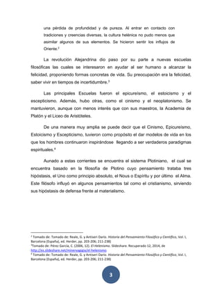 una pérdida de profundidad y de pureza. Al entrar en contacto con 
tradiciones y creencias diversas, la cultura helénica no pudo menos que 
asimilar algunos de sus elementos. Se hicieron sentir los influjos de 
Oriente.2 
La revolución Alejandrina dio paso por su parte a nuevas escuelas 
filosóficas las cuales se interesaron en ayudar al ser humano a alcanzar la 
felicidad, proponiendo formas concretas de vida. Su preocupación era la felicidad, 
saber vivir en tiempos de incertidumbre.3 
Las principales Escuelas fueron el epicureísmo, el estoicismo y el 
escepticismo. Además, hubo otras, como el cinismo y el neoplatonismo. Se 
mantuvieron, aunque con menos interés que con sus maestros, la Academia de 
Platón y el Liceo de Aristóteles. 
De una manera muy amplia se puede decir que el Cinismo, Epicureísmo, 
Estoicismo y Escepticismo, tuvieron como propósito el dar modelos de vida en los 
que los hombres continuaron inspirándose llegando a ser verdaderos paradigmas 
espirituales.4 
Aunado a estas corrientes se encuentra el sistema Plotiniano, el cual se 
encuentra basado en la filosofía de Plotino cuyo pensamiento trataba tres 
hipóstasis, el Uno como principio absoluto, el Nous o Espíritu y por último el Alma. 
Este filósofo influyó en algunos pensamientos tal como el cristianismo, sirviendo 
sus hipóstasis de defensa frente al materialismo. 
2 Tomado de: Tomado de: Reale, G. y Antiseri Darío. Historia del Pensamiento Filosófico y Científico, Vol. I, 
Barcelona (España), ed. Herder, pp. 203-206; 211-238) 
3Tomado de: Pérez García, C. (2006, 12). El Helenismo. Slideshare. Recuperado 12, 2014, de 
http://es.slideshare.net/minervagigia/el-helenismo 
4 Tomado de: Tomado de: Reale, G. y Antiseri Darío. Historia del Pensamiento Filosófico y Científico, Vol. I, 
Barcelona (España), ed. Herder, pp. 203-206; 211-238) 
3 
 