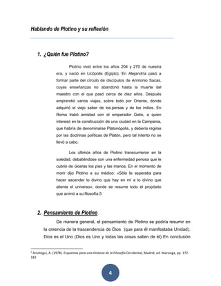 4 
Hablando de Plotino y su reflexión 
1. ¿Quién fue Plotino? 
Plotino vivió entre los años 204 y 270 de nuestra 
era, y nació en Licópolis (Egipto). En Alejandría pasó a 
formar parte del círculo de discípulos de Anmonio Sacas, 
cuyas enseñanzas no abandonó hasta la muerte del 
maestro con el que pasó cerca de diez años. Después 
emprendió varios viajes, sobre todo por Oriente, donde 
adquirió el viejo saber de los.persas y de los indios. En 
Roma trabó amistad con el emperador Gelio, a quien 
interesó en la construcción de una ciudad en la Campania, 
que habría de denominarse Platonópolis, y debería regirse 
por las doctrinas políticas de Platón, pero tal intento no se 
llevó a cabo. 
Los últimos años de Plotino transcurrieron en la 
soledad, debatiéndose con una enfermedad penosa que le 
cubrió de úlceras los pies y las manos. En el momento de 
morir dijo Plotino a su médico: «Sólo te esperaba para 
hacer ascender lo divino que hay en mí a lo divino que 
alienta el universo», donde se resume todo el propósito 
que animó a su filosofía.5 
2. Pensamiento de Plotino 
De manera general, el pensamiento de Plotino se podría resumir en 
la creencia de la trascendencia de Dios (que para él manifestaba Unidad). 
Dios es el Uno (Dios es Uno y todas las cosas salien de él) En conclusión 
5 Arostegui, A. (1978). Esquemas para una Historia de la Filosofía Occidental, Madrid, ed. Marsiega, pp. 172- 
182 
 