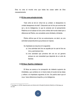 Dios no crea al mundo sino que todas las cosas salen de Dios 
necesariamente. 
2.1 El Uno como principio de todo. 
Todo ente es tal en virtud de su unidad, si desaparece la 
unidad desaparece el ente6. Colocando así el Uno por encima del 
ser y de la inteligencia, lo que le conecta con el pensamiento 
Platónico en el colocar al Uno como vértice del mundo ideal que a 
diferencia de Plotino, era concebido como ilimitado y limitante. 
Plotino afirma que el Uno se autocompone, es decir, es una 
actividad autoproductora que produce en reposo. 
Su hipóstasis se resume en lo siguiente: 
a) Una actividad del Uno es aquella por la cual el Uno es 
Uno y permanece Uno. 
b) Una actividad que proviene del uno es sui generis 
porque es una necesidad que depende de un acto de 
libertad. 
2.2 El Nous: Espíritu e Inteligencia 
El Nous se acerca a la concepción de intelecto supremo de 
Aristóteles, que contiene en sí mismo todo el mundo de las ideas 
y refiere a la hipóstasis siguiente al Uno. Se podría decir que el 
nous hace referencia al espíritu y a la inteligencia. 
6 6 Arostegui, A. (1978). Esquemas para una Historia de la Filosofía Occidental, Madrid, ed. Marsiega, pp. 
172-182 
5 
 