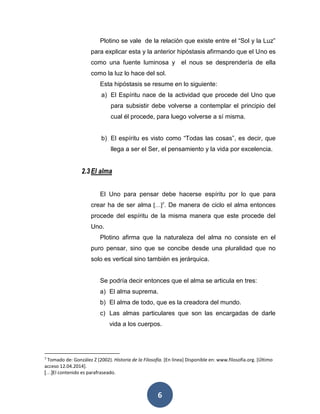 Plotino se vale de la relación que existe entre el “Sol y la Luz” 
para explicar esta y la anterior hipóstasis afirmando que el Uno es 
como una fuente luminosa y el nous se desprendería de ella 
como la luz lo hace del sol. 
Esta hipóstasis se resume en lo siguiente: 
a) El Espíritu nace de la actividad que procede del Uno que 
para subsistir debe volverse a contemplar el principio del 
cual él procede, para luego volverse a sí misma. 
b) El espíritu es visto como “Todas las cosas”, es decir, que 
llega a ser el Ser, el pensamiento y la vida por excelencia. 
6 
2.3 El alma 
El Uno para pensar debe hacerse espíritu por lo que para 
crear ha de ser alma […]7. De manera de ciclo el alma entonces 
procede del espíritu de la misma manera que este procede del 
Uno. 
Plotino afirma que la naturaleza del alma no consiste en el 
puro pensar, sino que se concibe desde una pluralidad que no 
solo es vertical sino también es jerárquica. 
Se podría decir entonces que el alma se articula en tres: 
a) El alma suprema. 
b) El alma de todo, que es la creadora del mundo. 
c) Las almas particulares que son las encargadas de darle 
vida a los cuerpos. 
7 Tomado de: González Z (2002). Historia de la Filosofía. [En línea] Disponible en: www.filosofía.org. [Último 
acceso 12.04.2014]. 
[…]El contenido es parafraseado. 
 