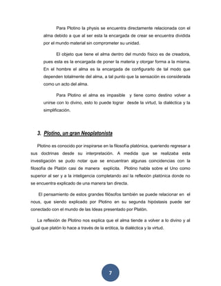 Para Plotino la physis se encuentra directamente relacionada con el 
alma debido a que al ser esta la encargada de crear se encuentra dividida 
por el mundo material sin comprometer su unidad. 
El objeto que tiene el alma dentro del mundo físico es de creadora, 
pues esta es la encargada de poner la materia y otorgar forma a la misma. 
En el hombre el alma es la encargada de configurarlo de tal modo que 
dependen totalmente del alma, a tal punto que la sensación es considerada 
como un acto del alma. 
Para Plotino el alma es impasible y tiene como destino volver a 
unirse con lo divino, esto lo puede lograr desde la virtud, la dialéctica y la 
simplificación. 
3. Plotino, un gran Neoplatonista 
Plotino es conocido por inspirarse en la filosofía platónica, queriendo regresar a 
sus doctrinas desde su interpretación. A medida que se realizaba esta 
investigación se pudo notar que se encuentran algunas coincidencias con la 
filosofía de Platón casi de manera explícita. Plotino habla sobre el Uno como 
superior al ser y a la inteligencia completando así la reflexión platónica donde no 
se encuentra explicado de una manera tan directa. 
El pensamiento de estos grandes filósofos también se puede relacionar en el 
nous, que siendo explicado por Plotino en su segunda hipóstasis puede ser 
conectado con el mundo de las Ideas presentado por Platón. 
La reflexión de Plotino nos explica que el alma tiende a volver a lo divino y al 
igual que platón lo hace a través de la erótica, la dialéctica y la virtud. 
7 
 