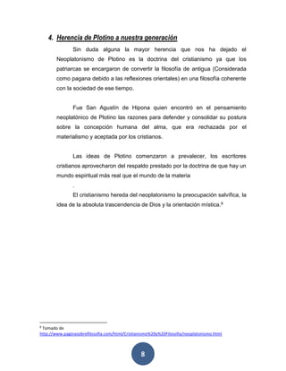 4. Herencia de Plotino a nuestra generación 
Sin duda alguna la mayor herencia que nos ha dejado el 
Neoplatonismo de Plotino es la doctrina del cristianismo ya que los 
patriarcas se encargaron de convertir la filosofía de antigua (Considerada 
como pagana debido a las reflexiones orientales) en una filosofía coherente 
con la sociedad de ese tiempo. 
Fue San Agustín de Hipona quien encontró en el pensamiento 
neoplatónico de Plotino las razones para defender y consolidar su postura 
sobre la concepción humana del alma, que era rechazada por el 
materialismo y aceptada por los cristianos. 
Las ideas de Plotino comenzaron a prevalecer, los escritores 
cristianos aprovecharon del respaldo prestado por la doctrina de que hay un 
mundo espiritual más real que el mundo de la materia 
. 
El cristianismo hereda del neoplatonismo la preocupación salvífica, la 
idea de la absoluta trascendencia de Dios y la orientación mística.8 
8 Tomado de 
http://www.paginasobrefilosofia.com/html/Cristianismo%20y%20Filosofia/neoplatonismo.html 
8 
 