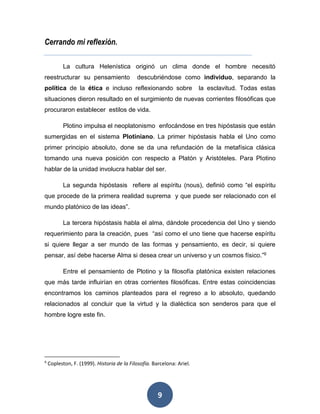 9 
Cerrando mi reflexión. 
La cultura Helenística originó un clima donde el hombre necesitó 
reestructurar su pensamiento descubriéndose como individuo, separando la 
política de la ética e incluso reflexionando sobre la esclavitud. Todas estas 
situaciones dieron resultado en el surgimiento de nuevas corrientes filosóficas que 
procuraron establecer estilos de vida. 
Plotino impulsa el neoplatonismo enfocándose en tres hipóstasis que están 
sumergidas en el sistema Plotiniano. La primer hipóstasis habla el Uno como 
primer principio absoluto, done se da una refundación de la metafísica clásica 
tomando una nueva posición con respecto a Platón y Aristóteles. Para Plotino 
hablar de la unidad involucra hablar del ser. 
La segunda hipóstasis refiere al espíritu (nous), definió como “el espíritu 
que procede de la primera realidad suprema y que puede ser relacionado con el 
mundo platónico de las ideas”. 
La tercera hipóstasis habla el alma, dándole procedencia del Uno y siendo 
requerimiento para la creación, pues “así como el uno tiene que hacerse espíritu 
si quiere llegar a ser mundo de las formas y pensamiento, es decir, si quiere 
pensar, así debe hacerse Alma si desea crear un universo y un cosmos físico.”9 
Entre el pensamiento de Plotino y la filosofía platónica existen relaciones 
que más tarde influirían en otras corrientes filosóficas. Entre estas coincidencias 
encontramos los caminos planteados para el regreso a lo absoluto, quedando 
relacionados al concluir que la virtud y la dialéctica son senderos para que el 
hombre logre este fin. 
9 Copleston, F. (1999). Historia de la Filosofía. Barcelona: Ariel. 
 