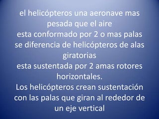 El helicópteroel helicópteros una aeronave mas pesada que el aireesta conformado por 2 o mas palasse diferencia de helicópteros de alas giratoriasesta sustentada por 2 amas rotores horizontales.Los helicópteros crean sustentación con las palas que giran al rededor de un eje vertical 