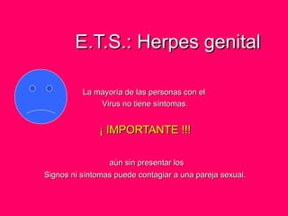 E.T.S.: Herpes genitalE.T.S.: Herpes genital
La mayoría de las personas con elLa mayoría de las personas con el
Virus no tiene síntomas.Virus no tiene síntomas.
¡ IMPORTANTE !!!¡ IMPORTANTE !!!
aún sin presentar losaún sin presentar los
Signos ni síntomas puede contagiar a una pareja sexual.Signos ni síntomas puede contagiar a una pareja sexual.
 