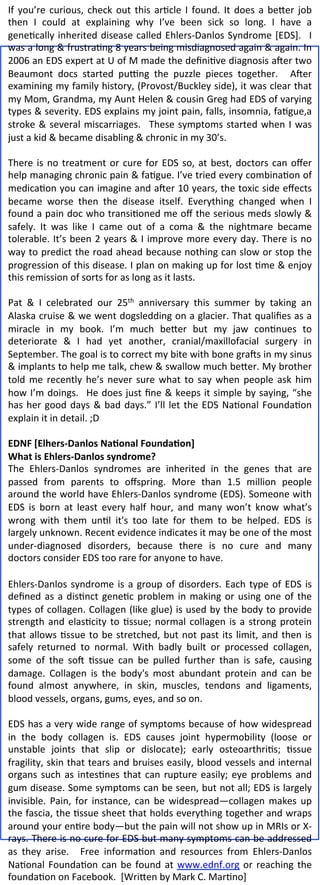 If	
   you’re	
   curious,	
   check	
   out	
   this	
   ar2cle	
   I	
   found.	
   It	
   does	
   a	
   be8er	
   job	
  
then	
   I	
   could	
   at	
   explaining	
   why	
   I’ve	
   been	
   sick	
   so	
   long.	
   I	
   have	
   a	
  
gene2cally	
   inherited	
   disease	
   called	
   Ehlers-­‐Danlos	
   Syndrome	
   [EDS].	
   	
   I	
  
was	
   a	
   long	
   &	
   frustra2ng	
   8	
   years	
   being	
   misdiagnosed	
   again	
   &	
   again.	
   In	
  
2006	
   an	
   EDS	
   expert	
   at	
   U	
   of	
   M	
   made	
   the	
   deﬁni2ve	
   diagnosis	
   aNer	
   two	
  
Beaumont	
   docs	
   started	
   puPng	
   the	
   puzzle	
   pieces	
   together.	
   	
   ANer	
  
examining	
  my	
  family	
  history,	
  (Provost/Buckley	
  side),	
  it	
  was	
  clear	
  that	
  
my	
   Mom,	
   Grandma,	
   my	
   Aunt	
   Helen	
   &	
   cousin	
   Greg	
   had	
   EDS	
   of	
   varying	
  
types	
  &	
  severity.	
  EDS	
  explains	
  my	
  joint	
  pain,	
  falls,	
  insomnia,	
  fa2gue,a	
  
stroke	
   &	
   several	
   miscarriages.	
   	
   These	
   symptoms	
   started	
   when	
   I	
   was	
  
just	
  a	
  kid	
  &	
  became	
  disabling	
  &	
  chronic	
  in	
  my	
  30’s.	
  	
  	
  
	
  
There	
   is	
   no	
   treatment	
   or	
   cure	
   for	
   EDS	
   so,	
   at	
   best,	
   doctors	
   can	
   oﬀer	
  
help	
  managing	
  chronic	
  pain	
  &	
  fa2gue.	
  I’ve	
  tried	
  every	
  combina2on	
  of	
  
medica2on	
  you	
  can	
  imagine	
  and	
  aNer	
  10	
  years,	
  the	
  toxic	
  side	
  eﬀects	
  
became	
   worse	
   then	
   the	
   disease	
   itself.	
   Everything	
   changed	
   when	
   I	
  
found	
  a	
  pain	
  doc	
  who	
  transi2oned	
  me	
  oﬀ	
  the	
  serious	
  meds	
  slowly	
  &	
  
safely.	
   It	
   was	
   like	
   I	
   came	
   out	
   of	
   a	
   coma	
   &	
   the	
   nightmare	
   became	
  
tolerable.	
  It’s	
  been	
  2	
  years	
  &	
  I	
  improve	
  more	
  every	
  day.	
  There	
  is	
  no	
  
way	
  to	
  predict	
  the	
  road	
  ahead	
  because	
  nothing	
  can	
  slow	
  or	
  stop	
  the	
  
progression	
  of	
  this	
  disease.	
  I	
  plan	
  on	
  making	
  up	
  for	
  lost	
  2me	
  &	
  enjoy	
  
this	
  remission	
  of	
  sorts	
  for	
  as	
  long	
  as	
  it	
  lasts.	
  	
  
	
  
Pat	
   &	
   I	
   celebrated	
   our	
   25th	
   anniversary	
   this	
   summer	
   by	
   taking	
   an	
  
Alaska	
  cruise	
  &	
  we	
  went	
  dogsledding	
  on	
  a	
  glacier.	
  That	
  qualiﬁes	
  as	
  a	
  
miracle	
   in	
   my	
   book.	
   I’m	
   much	
   be8er	
   but	
   my	
   jaw	
   con2nues	
   to	
  
deteriorate	
   &	
   I	
   had	
   yet	
   another,	
   cranial/maxillofacial	
   surgery	
   in	
  
September.	
  The	
  goal	
  is	
  to	
  correct	
  my	
  bite	
  with	
  bone	
  graNs	
  in	
  my	
  sinus	
  
&	
   implants	
   to	
   help	
   me	
   talk,	
   chew	
   &	
   swallow	
   much	
   be8er.	
   My	
   brother	
  
told	
   me	
   recently	
   he’s	
   never	
   sure	
   what	
   to	
   say	
   when	
   people	
   ask	
   him	
  
how	
  I’m	
  doings.	
   	
  He	
  does	
  just	
  ﬁne	
  &	
  keeps	
  it	
  simple	
  by	
  saying,	
  “she	
  
has	
   her	
   good	
   days	
   &	
   bad	
   days.”	
   I’ll	
   let	
   the	
   EDS	
   Na2onal	
   Founda2on	
  
explain	
  it	
  in	
  detail.	
  ;D	
  
	
  
EDNF	
  [Elhers-­‐Danlos	
  Na0onal	
  Founda0on]	
  	
  
What	
  is	
  Ehlers-­‐Danlos	
  syndrome?	
  
The	
   Ehlers-­‐Danlos	
   syndromes	
   are	
   inherited	
   in	
   the	
   genes	
   that	
   are	
  
passed	
   from	
   parents	
   to	
   oﬀspring.	
   More	
   than	
   1.5	
   million	
   people	
  
around	
  the	
  world	
  have	
  Ehlers-­‐Danlos	
  syndrome	
  (EDS).	
  Someone	
  with	
  
EDS	
   is	
   born	
   at	
   least	
   every	
   half	
   hour,	
   and	
   many	
   won’t	
   know	
   what’s	
  
wrong	
   with	
   them	
   un2l	
   it's	
   too	
   late	
   for	
   them	
   to	
   be	
   helped.	
   EDS	
   is	
  
largely	
  unknown.	
  Recent	
  evidence	
  indicates	
  it	
  may	
  be	
  one	
  of	
  the	
  most	
  
under-­‐diagnosed	
   disorders,	
   because	
   there	
   is	
   no	
   cure	
   and	
   many	
  
doctors	
  consider	
  EDS	
  too	
  rare	
  for	
  anyone	
  to	
  have.	
  	
  
	
  	
  
Ehlers-­‐Danlos	
   syndrome	
   is	
   a	
   group	
   of	
   disorders.	
   Each	
   type	
   of	
   EDS	
   is	
  
deﬁned	
   as	
   a	
   dis2nct	
   gene2c	
   problem	
   in	
   making	
   or	
   using	
   one	
   of	
   the	
  
types	
  of	
  collagen.	
  Collagen	
  (like	
  glue)	
  is	
  used	
  by	
  the	
  body	
  to	
  provide	
  
strength	
   and	
   elas2city	
   to	
   2ssue;	
   normal	
   collagen	
   is	
   a	
   strong	
   protein	
  
that	
   allows	
   2ssue	
   to	
   be	
   stretched,	
   but	
   not	
   past	
   its	
   limit,	
   and	
   then	
   is	
  
safely	
   returned	
   to	
   normal.	
   With	
   badly	
   built	
   or	
   processed	
   collagen,	
  
some	
   of	
   the	
   soN	
   2ssue	
   can	
   be	
   pulled	
   further	
   than	
   is	
   safe,	
   causing	
  
damage.	
   Collagen	
   is	
   the	
   body's	
   most	
   abundant	
   protein	
   and	
   can	
   be	
  
found	
   almost	
   anywhere,	
   in	
   skin,	
   muscles,	
   tendons	
   and	
   ligaments,	
  
blood	
  vessels,	
  organs,	
  gums,	
  eyes,	
  and	
  so	
  on.	
  
	
  
EDS	
  has	
  a	
  very	
  wide	
  range	
  of	
  symptoms	
  because	
  of	
  how	
  widespread	
  
in	
   the	
   body	
   collagen	
   is.	
   EDS	
   causes	
   joint	
   hypermobility	
   (loose	
   or	
  
unstable	
   joints	
   that	
   slip	
   or	
   dislocate);	
   early	
   osteoarthri2s;	
   2ssue	
  
fragility,	
  skin	
  that	
  tears	
  and	
  bruises	
  easily,	
  blood	
  vessels	
  and	
  internal	
  
organs	
   such	
   as	
   intes2nes	
   that	
   can	
   rupture	
   easily;	
   eye	
   problems	
   and	
  
gum	
  disease.	
  Some	
  symptoms	
  can	
  be	
  seen,	
  but	
  not	
  all;	
  EDS	
  is	
  largely	
  
invisible.	
   Pain,	
   for	
   instance,	
   can	
   be	
   widespread—collagen	
   makes	
   up	
  
the	
  fascia,	
  the	
  2ssue	
  sheet	
  that	
  holds	
  everything	
  together	
  and	
  wraps	
  
around	
   your	
   en2re	
   body—but	
   the	
   pain	
   will	
   not	
   show	
   up	
   in	
   MRIs	
   or	
   X-­‐
rays.	
  There	
  is	
  no	
  cure	
  for	
  EDS	
  but	
  many	
  symptoms	
  can	
  be	
  addressed	
  
as	
   they	
   arise.	
   	
   Free	
   informa2on	
   and	
   resources	
   from	
   Ehlers-­‐Danlos	
  
Na2onal	
   Founda2on	
   can	
   be	
   found	
   at	
   www.ednf.org	
   or	
   reaching	
   the	
  
founda2on	
  on	
  Facebook.	
  	
  [Wri8en	
  by	
  Mark	
  C.	
  Mar2no]	
  
 
