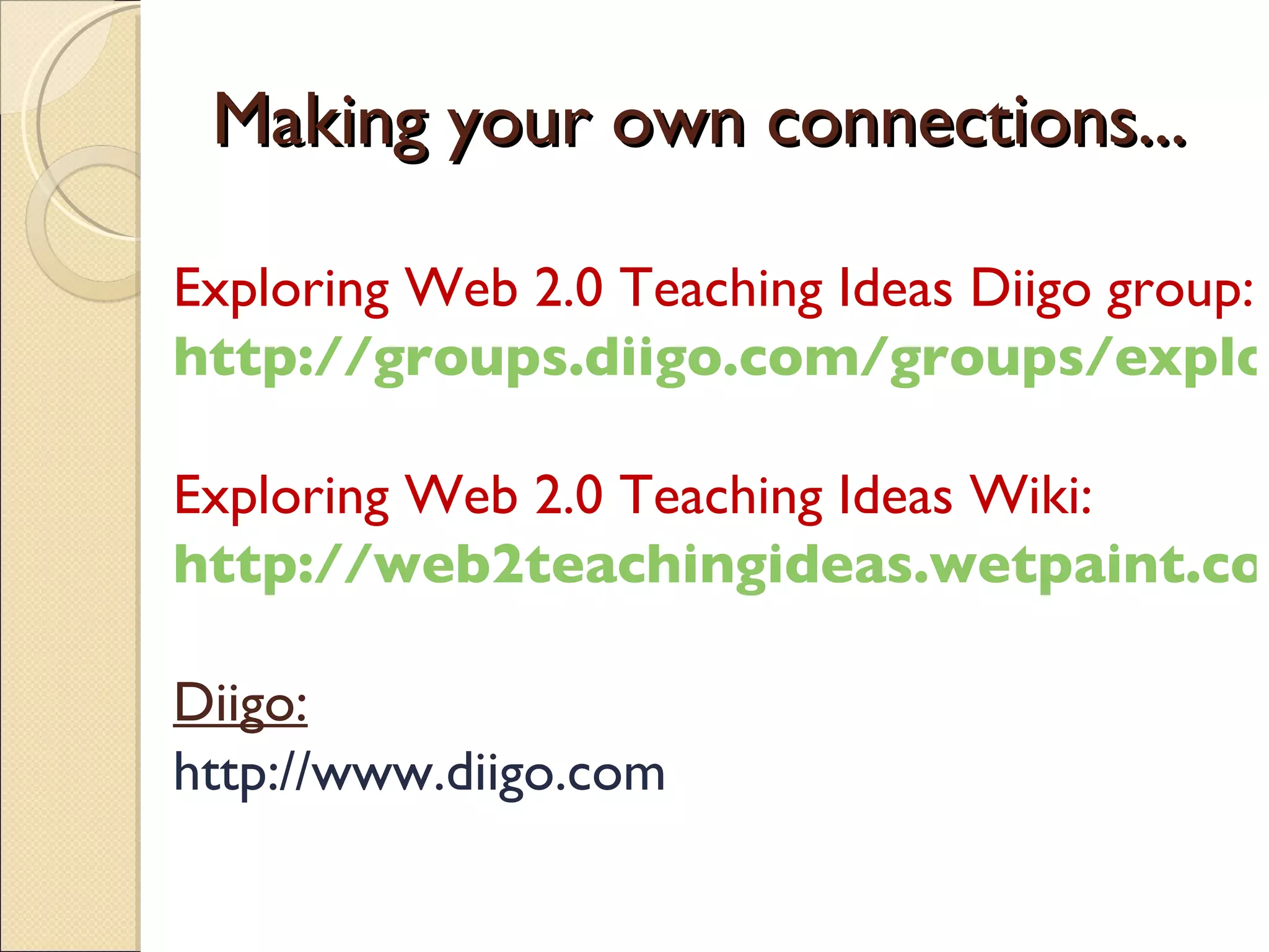 Making your own connections... Exploring Web 2.0 Teaching Ideas Diigo group: http://groups.diigo.com/groups/exploring-web20-teaching-ideas Exploring Web 2.0 Teaching Ideas Wiki: http://web2teachingideas.wetpaint.com Diigo: http://www.diigo.com 