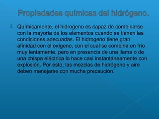  Químicamente, el hidrogeno es capaz de combinarse
con la mayoría de los elementos cuando se tienen las
condiciones adecuadas. El hidrogeno tiene gran
afinidad con el oxígeno, con el cual se combina en frío
muy lentamente, pero en presencia de una llama o de
una chispa eléctrica lo hace casi instantáneamente con
explosión. Por esto, las mezclas de hidrógeno y aire
deben manejarse con mucha precaución.
 