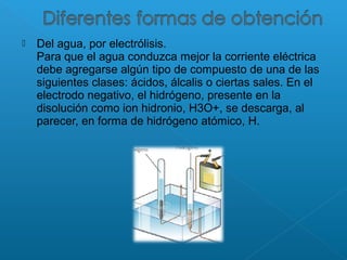  Del agua, por electrólisis.
Para que el agua conduzca mejor la corriente eléctrica
debe agregarse algún tipo de compuesto de una de las
siguientes clases: ácidos, álcalis o ciertas sales. En el
electrodo negativo, el hidrógeno, presente en la
disolución como ion hidronio, H3O+, se descarga, al
parecer, en forma de hidrógeno atómico, H.
 