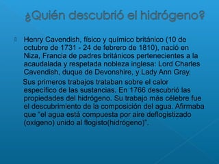 Henry Cavendish, físico y químico británico (10 de
octubre de 1731 - 24 de febrero de 1810), nació en
Niza, Francia de padres británicos pertenecientes a la
acaudalada y respetada nobleza inglesa: Lord Charles
Cavendish, duque de Devonshire, y Lady Ann Gray.
Sus primeros trabajos trataban sobre el calor
específico de las sustancias. En 1766 descubrió las
propiedades del hidrógeno. Su trabajo más célebre fue
el descubrimiento de la composición del agua. Afirmaba
que “el agua está compuesta por aire deflogistizado
(oxígeno) unido al flogisto(hidrógeno)”.
 