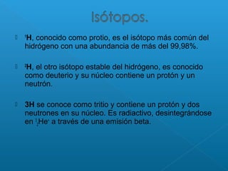  1
H, conocido como protio, es el isótopo más común del
hidrógeno con una abundancia de más del 99,98%.
 2
H, el otro isótopo estable del hidrógeno, es conocido
como deuterio y su núcleo contiene un protón y un
neutrón.
 3H se conoce como tritio y contiene un protón y dos
neutrones en su núcleo. Es radiactivo, desintegrándose
en 3
2He+
a través de una emisión beta.
 