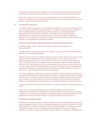 de hidrogenasas especializadas en los cloroplastos.15 Se han realizado esfuerzos para modificar genéticamente
       las hidrogenasas bacterianas para sintetizar H2 gaseoso de manera eficiente incluso en presencia de oxígeno.16

       Existen otras rutas poco frecuentes, aunque mecanísticamente interesantes, para la producción de H 2 en la
       naturaleza. La nitrogenasa genera aproximadamente un equivalente de H2 por cada equivalente de N2 reducido a
       amoníaco. Algunas fosfatasas reducen fosfitos a H2.

III.   Usos industriales y aplicaciones

       En la industria química y petroquímica se requieren grandes cantidades de H2. La aplicación principal del H2 es
       para el procesamiento (refinado) de combustibles fósiles, y en la síntesis de amoníaco (proceso de Haber). Los
       procesos fundamentales que consumen H2 en una planta petroquímica son la hidrodesalquilación, la
       hidrodesulfurización y el hidrocraking.2 El H2 posee otros muchos usos como agente hidrogenante,
       particularmente en el incremento de la saturación de grasas y aceites insaturados (que se encuentran en
       productos como la margarina), y en la producción de metanol. Es empleado también en la manufactura del ácido
       clorhídrico, y como agente reductor para minerales metálicos.

       Producción de ácido clorhídrico, combustible para cohetes, y reducción de minerales metálicos.

       El hidrógeno líquido se emplea en aplicaciones criogénicas, incluyendo la investigación de la
       superconductividad.

       Empleado antaño por su ligereza como gas de relleno en globos y zepelines, tras el desastre del Hindenburg se
       abandonó su uso por su gran inflamabilidad.

       Aparte de sus usos como reactivo, el H2 posee muchas aplicaciones en Física e Ingeniería. Se usa para el escudo
       de gas en métodos de soldadura tales como la soldadura de hidrógeno atómico. El H2 se emplea como
       refrigerante en generadores eléctricos en las estaciones eléctricas, ya que es el gas con mayor conductividad
       térmica. El H2 líquido se usa en la investigación criogénica, incluyendo el estudio de la superconductividad.
       Puesto que el H2 es más ligero que el aire (posee una densidad poco mayor a la quinceava parte de la del aire)
       fue usado como gas de relleno para globos aerostáticos y aeronaves. Sin embargo, este uso fue abandonado tras
       el desastre del Hindenburg que evidenció la peligrosidad del hidrógeno cuando es usado para estos fines. No
       obstante, aún se sigue usando para inflar globos sonda meteorológicos.

       Los isótopos del hidrógeno también tienen sus aplicaciones particulares. El deuterio (2H) posee aplicaciones en
       el campo de la fisión nuclear, como moderador para frenar neutrones, y también tiene aplicaciones en reacciones
       de fusión nuclear. Los compuestos de deuterio tienen usos en Química y Biología, sobre todo en los estudios de
       efectos isotópicos. El tritio (3H), generado en los reactores nucleares, se usa en la producción de bombas de
       hidrógeno, como radiomarcador en Ciencias Biológicas, y como fuente de radiación en pinturas luminiscentes.

       La temperatura de equilibrio del punto triple del hidrógeno es un punto fijo definido en la escala de temperaturas
       ITS-90.

       El spin o giro de la molécula de hidrógeno puede ser alineado homogéneamente mediante ondas de
       radiofrecuencia. Esta propiedad es el fundamento de la resonancia magnética nuclear, dispositivo de obtención
       de imágenes que es capaz de recoger información en función de la diferente velocidad de recuperación del spin
       original de las moléculas de hidrógeno (presentes en el agua) de los diferentes tejidos de un ser vivo.

       El hidrógeno como portador de energía

       El hidrógeno no es una fuente de energía, excepto en el hipotético contexto de las plantas comerciales de fusión
       nuclear alimentadas por deuterio o tritio, una tecnología que actualmente se encuentra en desarrollo en el reactor
       experimental ITER. La energía del Sol proviene de la fusión nuclear del hidrógeno, sin embargo, es un proceso
       complicado de conseguir en la Tierra. El hidrógeno elemental obtenido de fuentes solares, biológicas o
       eléctricas cuesta mucha más energía para producirlo de la que se obtiene de su combustión. El hidrógeno puede
 