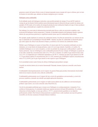 generarse a partir de fuentes fósiles (como el metano) gastando menos energía de la que se obtiene, pero se trata
de fuentes no renovables que, además son fuentes energéticas por sí mismas.

Hidrógeno como combustible

Se ha hablado mucho del hidrógeno molecular como posible portador de energía. El uso del H2 tendría la
ventaja de que las fuentes fósiles podrían usarse directamente para la obtención del gas (a partir de metano, por
ejemplo). El H2 usado en los medios de transporte produciría una combustión limpia en la que el único producto
sería el agua, eliminando por completo las emisiones de CO2.

Sin embargo, los costes para la infraestructura necesaria para llevar a cabo un conversión completa a una
economía del hidrógeno serían sustanciales.3 Además, la densidad energética del hidrógeno líquido o gaseoso
(dentro de unas presiones prácticas) es significativamente menor que los combustibles tradicionales.

Por ejemplo, puede emplearse en motores de combustión interna. Una flota de automóviles con motores de este
tipo es mantenida en la actualidad por Chrysler-BMW. Además, las pilas de combustible en desarrollo parece
que serán capaces de ofrecer una alternativa limpia y económica a los motores de combustión interna.

Debido a que el hidrógeno es escaso en forma libre y la mayor parte de él se encuentra combinado con otros
elementos, no es una fuente de energía primaria, como sí lo son el gas natural, el petróleo y el carbón. En
realidad el hidrógeno es un vector energético, es decir un portador de energía que se debe producir a partir de
fuentes primarias. Aun así el hidrógeno como combustible presenta diversas ventajas. El hidrógeno se quema en
el aire libre cuando hay concentraciones entre el 4 y 75% de su volumen, en cambio el gas natural lo hace entre
5,4 y 15%. La temperatura por combustión espontánea es de 585 °C, mientras que para el gas natural es de 540
°C. El gas natural explota en concentraciones de 6.3 a 14%, mientras que el hidrógeno requiere concentraciones
entre el 13 y el 64%, por lo que el gas natural es más explosivo que el hidrógeno.

En la actualidad existen cuatro formas de utilizar el hidrógeno para producir energía:

Uniendo sus núcleos dentro de un reactor denominado Tokamak, durante el proceso conocido como fusión
nuclear.

Combinándolo electroquímicamente con el oxígeno sin generar flama para producir directamente electricidad
dentro de un reactor conocido como celda de combustible.

Combinándolo químicamente con el oxígeno del aire a través de quemadores convencionales y a través de
procesos catalíticos, teniendo este método una amplia aplicación doméstica.

Combinándolo químicamente con el oxígeno en medio acuoso dentro de una caldera no convencional para
producir vapor motriz, en el ciclo conocido como Chan K'iin [1].

Uno de los principales problemas que se tienen con el hidrógeno es su almacenamiento y transporte. Si se
confina en forma gaseosa, el contenedor tendría que soportar presiones de hasta 200 atmósferas. Si se desea
almacenar en forma líquida, se tiene que enfriar a -253 °C y posteriormente guardarse en un depósito
perfectamente aislado. Otra forma de almacenamiento se puede llevar a cabo mediante una reacción química
reversible con diversas sustancias formando hidruros metálicos.
 