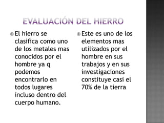Evaluación del hierroEl hierro se clasifica como uno de los metales mas conocidos por el hombre ya q podemos encontrarlo en todos lugares incluso dentro del cuerpo humano.Este es uno de los elementos mas utilizados por el hombre en sus trabajos y en sus investigaciones constituye casi el 70% de la tierra