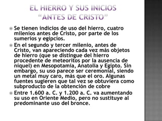 El hierro y sus inicios“antes de Cristo”Se tienen indicios de uso del hierro, cuatro milenios antes de Cristo, por parte de los sumerios y egipcios.En el segundo y tercer milenio, antes de Cristo, van apareciendo cada vez más objetos de hierro (que se distingue del hierro procedente de meteoritos por la ausencia de níquel) en Mesopotamia, Anatolia y Egipto. Sin embargo, su uso parece ser ceremonial, siendo un metal muy caro, más que el oro. Algunas fuentes sugieren que tal vez se obtuviera como subproducto de la obtención de cobreEntre 1.600 a. C. y 1.200 a. C. va aumentando su uso en Oriente Medio, pero no sustituye al predominante uso del bronce.