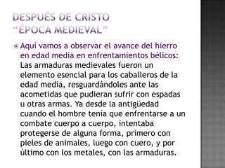 Después de Cristo“época medieval”Aquí vamos a observar el avance del hierro en edad media en enfrentamientos bélicos: Las armaduras medievales fueron un elemento esencial para los caballeros de la edad media, resguardándoles ante las acometidas que pudieran sufrir con espadas u otras armas. Ya desde la antigüedad cuando el hombre tenía que enfrentarse a un combate cuerpo a cuerpo, intentaba protegerse de alguna forma, primero con pieles de animales, luego con cuero, y por último con los metales, con las armaduras. 