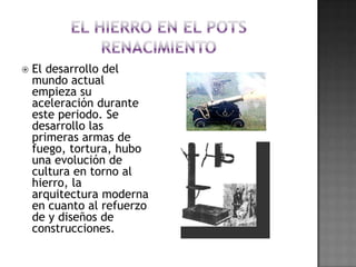 el hierro en el pots renacimientoEl desarrollo del mundo actual empieza su aceleración durante este periodo. Se desarrollo las primeras armas de fuego, tortura, hubo una evolución de cultura en torno al hierro, la arquitectura moderna en cuanto al refuerzo de y diseños de construcciones.