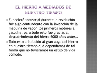 El hierro a Mediados de nuestro tiempoEl aceleré industrial durante la revolución fue algo contundente con la invención de la maquina de vapor, los primeros motores a gasolina, para todo esto fue gracias al descubrimiento del hierro 6000 años antes…Todo esto a inducido al gran auge del hierro en nuestro tiempo que dependamos de tal forma que no tuviéramos un estilo de vida cómodo.