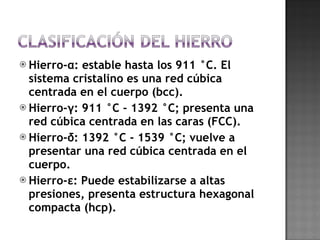 Hierro-α: estable hasta los 911 °C. El sistema cristalino es una red cúbica centrada en el cuerpo (bcc). Hierro-γ: 911 °C - 1392 °C; presenta una red cúbica centrada en las caras (FCC). Hierro-δ: 1392 °C - 1539 °C; vuelve a presentar una red cúbica centrada en el cuerpo. Hierro-ε: Puede estabilizarse a altas presiones, presenta estructura hexagonal compacta (hcp). 