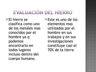 El hierro se clasifica como uno de los metales mas conocidos por el hombre ya q podemos encontrarlo en todos lugares incluso dentro del cuerpo humano. Este es uno de los elementos mas utilizados por el hombre en sus trabajos y en sus investigaciones constituye casi el 70% de la tierra 