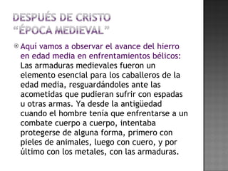 Aquí vamos a observar el avance del hierro en edad media en enfrentamientos bélicos:  Las armaduras medievales fueron un elemento esencial para los caballeros de la edad media, resguardándoles ante las acometidas que pudieran sufrir con espadas u otras armas. Ya desde la antigüedad cuando el hombre tenía que enfrentarse a un combate cuerpo a cuerpo, intentaba protegerse de alguna forma, primero con pieles de animales, luego con cuero, y por último con los metales, con las armaduras.  