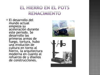 El desarrollo del mundo actual empieza su aceleración durante este periodo. Se desarrollo las primeras armas de fuego, tortura, hubo una evolución de cultura en torno al hierro, la arquitectura moderna en cuanto al refuerzo de y diseños de construcciones. 
