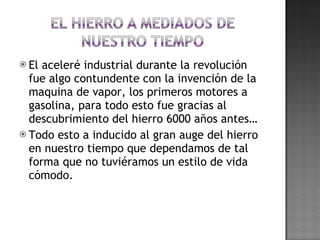 El aceleré industrial durante la revolución fue algo contundente con la invención de la maquina de vapor, los primeros motores a gasolina, para todo esto fue gracias al descubrimiento del hierro 6000 años antes… Todo esto a inducido al gran auge del hierro en nuestro tiempo que dependamos de tal forma que no tuviéramos un estilo de vida cómodo. 
