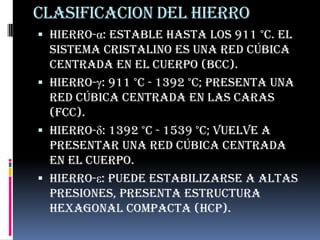 CLASIFICACION DEL HIERROHierro-α: estable hasta los 911 °C. El sistema cristalino es una red cúbica centrada en el cuerpo (bcc).Hierro-γ: 911 °C - 1392 °C; presenta una red cúbica centrada en las caras (FCC).Hierro-δ: 1392 °C - 1539 °C; vuelve a presentar una red cúbica centrada en el cuerpo.Hierro-ε: Puede estabilizarse a altas presiones, presenta estructura hexagonal compacta (hcp).