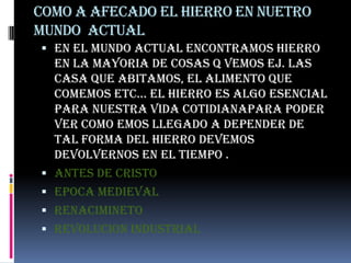 COMO A AFECADO EL HIERRO EN NUETRO  MUNDO  ACTUALen el mundo actual encontramos hierro EN LA MAYORIA DE COSAS Q VEMOS EJ. LAS CASA QUE ABITAMOS, EL ALIMENTO QUE COMEMOS ETC… EL HIERRO ES ALGO ESENCIAL PARA NUESTRA VIDA COTIDIANAPARA PODER VER COMO EMOS LLEGADO A DEPENDER DE TAL FORMA DEL HIERRO DEVEMOS DEVOLVERNOS EN EL TIEMPO .ANTES DE CRISTOEPOCA MEDIEVALRENACIMINETOREVOLUCION INDUSTRIAL