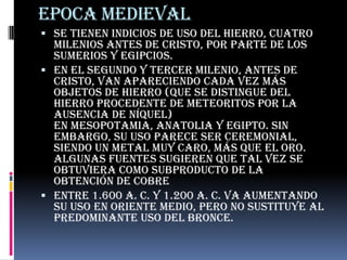 EPOCA MEDIEVALSe tienen indicios de uso del hierro, cuatro milenios antes de Cristo, por parte de los sumerios y egipcios.En el segundo y tercer milenio, antes de Cristo, van apareciendo cada vez más objetos de hierro (que se distingue del hierro procedente de meteoritos por la ausencia de níquel) en Mesopotamia, Anatolia y Egipto. Sin embargo, su uso parece ser ceremonial, siendo un metal muy caro, más que el oro. Algunas fuentes sugieren que tal vez se obtuviera como subproducto de la obtención de cobreEntre 1.600 a. C. y 1.200 a. C. va aumentando su uso en Oriente Medio, pero no sustituye al predominante uso del bronce.